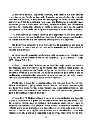 90
A matéria sólida, segundo Kardec, não passa de um estado
transitório do fluido universal. Quando as condições de coesão
cessam de existir, a matéria se desagrega e volta a seu estado
primitivo. A lei de analogia nos leva, diz Delanne, a admitir que,
entre os gases e o estado radiante, existe matéria, em diferentes
formas de rarefação, desde a mais grosseira, que se aproxima
dos gases, até a mais pura, que se apresenta no estado radiante.
"O Perispírito ou corpo fluídico dos Espíritos é um dos produ-
tos mais importantes do fluido cósmico. É uma condensação des-
se fluido em torno de um foco de Inteligência ou Espírito.
Os Espíritos extraem o seu Perispírito do ambiente em que se
encontram, o que quer dizer que esse envoltório é formado dos
fluidos ambientais.
A natureza do envoltório fluidico está sempre em relação com
o grau de adiantamento moral do Espírito." ("A Gênese" - Cap.
XIV - itens 7,8 e 9).
(Idem - item 10) "Conforme o Espírito seja mais ou menos
purificado, seu Perispírito se formará das partes mais puras ou
das mais grosseiras do fluido próprio do mundo no qual ele se
encarna. Produz o efeito de um reativo químico que atrai a ele as
moléculas assimiláveis, segunda a sua natureza, ou seja, subs-
tâncias facilmente combináveis com o reativo.
Portanto, o envoltório perispiritual do mesmo Espírito se mo-
difica conforme o progresso moral deste, em cada encarnação.
Os Espíritos superiores, encarnando-se, excepcionalmente, em
missão, num mundo inferior, têm um Perispírito menos grosseiro
que o dos nativos desse mundo."
(Item 11) "O fluido etéreo é para as necessidades do Espírito
o que a atmosfera é para as necessidades dos encarnados. Ora,
da mesma forma que os peixes não podem viver no ar; que os
animaís terrestres não podem viver numa atmosfera demais ra-
refeita para seus pulmões, os Espíritos inferiores não podem su-
portar o brilho e a ação dos fluidos mais eterizados. Eles não
morreriam ali, porque o Espírito não morre, mas uma força ins-
 