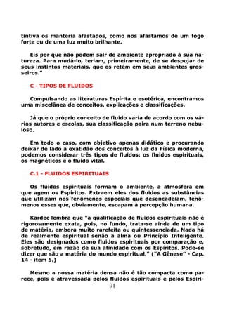 91
tintiva os manteria afastados, como nos afastamos de um fogo
forte ou de uma luz muito brilhante.
Eis por que não podem sair do ambiente apropriado à sua na-
tureza. Para mudá-lo, teriam, primeiramente, de se despojar de
seus instintos materiais, que os retêm em seus ambientes gros-
seiros."
C - TIPOS DE FLUIDOS
Compulsando as literaturas Espírita e esotérica, encontramos
uma miscelânea de conceitos, explicações e classificações.
Já que o próprio conceito de fluido varia de acordo com os vá-
rios autores e escolas, sua classificação paira num terreno nebu-
loso.
Em todo o caso, com objetivo apenas didático e procurando
deixar de lado a exatidão dos conceitos à luz da Física moderna,
podemos considerar três tipos de fluidos: os fluidos espirituais,
os magnéticos e o fluido vital.
C.1 - FLUIDOS ESPIRITUAIS
Os fluidos espirituais formam o ambiente, a atmosfera em
que agem os Espíritos. Extraem eles dos fluidos as substâncias
que utilizam nos fenômenos especiais que desencadeiam, fenô-
menos esses que, obviamente, escapam à percepção humana.
Kardec lembra que "a qualificação de fluidos espirituais não é
rigorosamente exata, pois, no fundo, trata-se ainda de um tipo
de matéria, embora muito rarefeita ou quintessenciada. Nada há
de realmente espiritual senão a alma ou Princípio Inteligente.
Eles são designados como fluidos espirituais por comparação e,
sobretudo, em razão de sua afinidade com os Espiritos. Pode-se
dizer que são a matéria do mundo espiritual." ("A Gênese" - Cap.
14 - item 5.)
Mesmo a nossa matéria densa não é tão compacta como pa-
rece, pois é atravessada pelos fluidos espirituais e pelos Espiri-
 