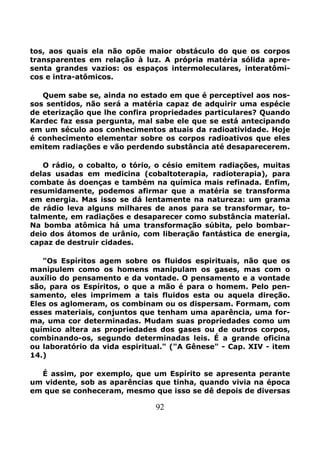 92
tos, aos quais ela não opõe maior obstáculo do que os corpos
transparentes em relação à luz. A própria matéria sólida apre-
senta grandes vazios: os espaços intermoleculares, interatômi-
cos e intra-atômicos.
Quem sabe se, ainda no estado em que é perceptível aos nos-
sos sentidos, não será a matéria capaz de adquirir uma espécie
de eterização que lhe confira propriedades particulares? Quando
Kardec faz essa pergunta, mal sabe ele que se está antecipando
em um século aos conhecimentos atuais da radioatividade. Hoje
é conhecimento elementar sobre os corpos radioativos que eles
emitem radiações e vão perdendo substância até desaparecerem.
O rádio, o cobalto, o tório, o césio emitem radiações, muitas
delas usadas em medicina (cobaltoterapia, radioterapia), para
combate às doenças e também na química mais refinada. Enfim,
resumidamente, podemos afirmar que a matéria se transforma
em energia. Mas isso se dá lentamente na natureza: um grama
de rádio leva alguns milhares de anos para se transformar, to-
talmente, em radiações e desaparecer como substância material.
Na bomba atômica há uma transformação súbita, pelo bombar-
deio dos átomos de urânio, com liberação fantástica de energia,
capaz de destruir cidades.
"Os Espíritos agem sobre os fluidos espirituais, não que os
manipulem como os homens manipulam os gases, mas com o
auxílio do pensamento e da vontade. O pensamento e a vontade
são, para os Espíritos, o que a mão é para o homem. Pelo pen-
samento, eles imprimem a tais fluidos esta ou aquela direção.
Eles os aglomeram, os combinam ou os dispersam. Formam, com
esses materiais, conjuntos que tenham uma aparência, uma for-
ma, uma cor determinadas. Mudam suas propriedades como um
químico altera as propriedades dos gases ou de outros corpos,
combinando-os, segundo determinadas leis. É a grande oficina
ou laboratório da vida espiritual." ("A Gênese" - Cap. XIV - item
14.)
É assim, por exemplo, que um Espírito se apresenta perante
um vidente, sob as aparências que tinha, quando vivia na época
em que se conheceram, mesmo que isso se dê depois de diversas
 