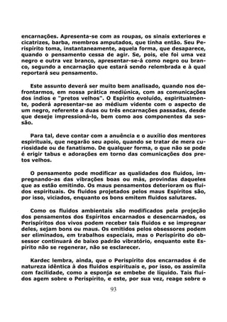 93
encarnações. Apresenta-se com as roupas, os sinais exteriores e
cicatrizes, barba, membros amputados, que tinha então. Seu Pe-
rispírito toma, instantaneamente, aquela forma, que desaparece,
quando o pensamento cessa de agir. Se, pois, ele foi uma vez
negro e outra vez branco, apresentar-se-á como negro ou bran-
co, segundo a encarnação que estará sendo relembrada e à qual
reportará seu pensamento.
Este assunto deverá ser muito bem analisado, quando nos de-
frontarmos, em nossa prática mediúnica, com as comunicações
dos índios e "pretos velhos". O Espírito evoluído, espiritualmen-
te, poderá apresentar-se ao médium vidente com o aspecto de
um negro, referente a duas ou três encarnações passadas, desde
que deseje impressioná-lo, bem como aos componentes da ses-
são.
Para tal, deve contar com a anuência e o auxílio dos mentores
espirituais, que negarão seu apoio, quando se tratar de mera cu-
riosidade ou de fanatismo. De qualquer forma, o que não se pode
é erigir tabus e adorações em torno das comunicações dos pre-
tos velhos.
O pensamento pode modificar as qualidades dos fluidos, im-
pregnando-as das vibrações boas ou más, provindas daqueles
que as estão emitindo. Os maus pensamentos deterioram os flui-
dos espirituais. Os fluidos projetados pelos maus Espíritos são,
por isso, viciados, enquanto os bons emitem fluidos salutares.
Como os fluidos ambientais são modificados pela projeção
dos pensamentos dos Espíritos encarnados e desencarnados, os
Perispíritos dos vivos podem receber tais fluidos e se impregnar
deles, sejam bons ou maus. Os emitidos pelos obsessores podem
ser eliminados, em trabalhos especiais, mas o Perispírito do ob-
sessor continuará de baixo padrão vibratório, enquanto este Es-
pírito não se regenerar, não se esclarecer.
Kardec lembra, ainda, que o Perispírito dos encarnados é de
natureza idêntica à dos fluidos espirituais e, por isso, os assimila
com facilidade, como a esponja se embebe de líquido. Tais flui-
dos agem sobre o Perispírito, e este, por sua vez, reage sobre o
 