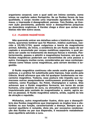 94
organismo corporal, com o qual está em íntimo contato, como
vimos no capítulo sobre Perispírito. Se os fluidos forem de boa
qualidade, o corpo recebe uma impressão agradável. Se forem
maus, a impressão é desagradável, penosa. Tais fluidos, se tive-
rem ação persistente, poderão levar a desequilíbrios psíquicos
ou desordens orgânicas. E Kardec chega a dizer que certas mo-
léstias não têm outra causa.
C.2 - FLUIDOS MAGNÉTICOS
Não querendo entrar em detalhes sobre o histórico do magne-
tismo, queremos lembrar que foi Mesmer, médico austríaco, nas-
cido a 25/05/1734, quem vulgarizou a teoria do magnetismo
animal. Admitia, de início, a existência de um fluido capaz de ser
captado e acumulado por corpos metálicos especiais, o qual po-
deria ser usado no tratamento de doenças físicas e mentais. Pos-
teriormente, passou a admitir o magnetismo humano, em que os
fluidos magnéticos poderiam ser transmitidos de uma pessoa a
outra. Conseguiu muitas curas, consideradas por seus contempo-
râneos como falsas curas magnéticas, pois seriam devidas à su-
gestão.
O fluido magnético continuou não sendo aceito pelos pesqui-
sadores, e a prática foi substituída pela hipnose, hoje aceita pela
Ciência. Braid afirmava que não há qualquer fundamento no me-
canismo magnético. Todavia, essa postura não impediu que nu-
merosos outros pesquisadores continuassem praticando o mag-
netismo, como Puységur, Ou Potet, Champignon e outros. Eles
achavam que o fluido magnético formaria, em torno do corpo
humano, uma espécie de aura, ou atmosfera, a qual poderia ser
impulsionada pela vontade do magnetizador e, assim, agiria so-
bre as pessoas. O fluido magnético estaria, ainda, sujeito às leis
de atração e repulsão.
Michaelus, outro magnetizador ilustre, dizia que o desequilí-
brio dos fluidos magnéticos que impregnam os órgãos leva a dis-
túrbios na sua função, caracterizando a doença. Sempre que o
normal equilibrio é rompido, dizia ele, por excessiva condensa-
ção dos fluidos ou por sua dispersão, é necessário restabelecer
esse equilíbrio advindo a cura.
 