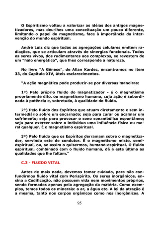 95
O Espiritismo voltou a valorizar as idéias dos antigos magne-
tizadores, mas deu-lhes uma conceituação um pouco diferente,
limitando o papel do magnetismo, face à importância da inter-
venção do mundo espiritual.
André Luiz diz que todas as agregações celulares emitem ra-
diações, que se articulam através de sinergias funcionais. Todos
os seres vivos, dos rudimentares aos complexos, se revestem de
um "halo energético", que lhes corresponde a natureza.
No livro "A Gênese", de Allan Kardec, encontramos no item
33, do Capítulo XIV, úteis esclarecimentos.
"A ação magnética pode produzir-se por diversas maneiras:
1ª) Pelo próprio fluido do magnetizador - é o magnetismo
propriamente dito, ou magnetismo humano, cuja ação é subordi-
nada à potência e, sobretudo, à qualidade do fluido.
2ª) Pelo fluido dos Espíritos que atuam diretamente e sem in-
termediário sobre um encarnado; seja para curar ou acalmar um
sofrimento; seja para provocar o sono sonambúlico espontâneo;
seja para exercer sobre o indivíduo uma influência física ou mo-
ral qualquer. É o magnetismo espiritual.
3ª) Pelo fluido que os Espíritos derramam sobre o magnetiza-
dor, servindo este de condutor. É o magnetismo misto, semi-
espiritual, ou, se assim o quisermos, humano-espiritual. O fluido
espiritual, combinado com o fluido humano, dá a este último as
qualidades que lhe faltam."
C.3 - FLUIDO VITAL
Antes de mais nada, devemos tomar cuidado, para não con-
fundirmos fluido vital com Perispírito. Os seres inorgânicos, en-
sina a Codificação, não possuem vida nem movimentos próprios,
sendo formados apenas pela agregação da matéria. Como exem-
plos, temos todos os minerais: o ar, a água etc. A lei da atração é
a mesma, tanto nos corpos orgânicos como nos inorgânicos. A
 