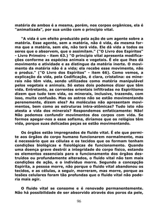 96
matéria de ambos é a mesma, porém, nos corpos orgânicos, ela é
"animalizada", por sua união com o princípio vital.
"A vida é um efeito produzido pela ação de um agente sobre a
matéria. Esse agente, sem a matéria, não é vida, da mesma for-
ma que a matéria, sem ele, não terá vida. Ele dá vida a todos os
seres que o absorvem, que o assimilam." ("O Livro dos Espíritos"
- Livro Primeiro - item 63.) "O princípio vital apresenta modifica-
ções conforme as espécies animais e vegetais. É ele que lhes dá
movimento e atividade e as distingue da matéria inerte. O movi-
mento da matéria não é a vida; ela recebe esse movimento, não
o produz." ("O Livro dos Espíritos" - item 66). Como vemos, a
explicação da vida, pela Codificação, é clara, cristalina: os mine-
rais não têm vida, sendo utilizados como matéria manipulável
pelos vegetais e animais. Só estes dois podemos dizer que têm
vida. Entretanto, as correntes orientais infiltradas no Espiritismo
dizem que tudo tem vida, os minerais, inclusive, trazendo, com
isso, muita confusão. Mas os astros não se estão movimentando
perenemente, dizem eles? As moléculas não apresentam movi-
mentos, bem como as estruturas intra-atômicas? Tudo isto não
atesta a vida dos minerais? Respondemos enfaticamente: Não!
Não podemos confundir movimentos dos corpos com vida. Se
formos apegar-nos a esse sofisma, diríamos que os relógios têm
vida, porque suas delicadas peças se estão movimentando.
Os órgãos estão impregnados de fluido vital. É ele que permi-
te aos órgãos do corpo humano funcionarem normalmente, mas
é necessário que as células e os tecidos que os formam tenham
condições biológicas e fisiológicas de funcionamento. Quando
uma doença grave destrói a integridade do corpo físico, estando
os elementos essenciais para o funcionamento dos órgãos des-
truídos ou profundamente alterados, o fluido vital não tem mais
condições de ação, e o indivíduo morre. Segundo a concepção
Espírita, a pessoa morre, não porque o fluido vital abandonou os
tecidos, e as células, a seguir, morreram, mas morre, porque as
lesões celulares foram tão profundas que o fluido vital não pode-
ria mais agir.
O fluido vital se consome e é renovado permanentemente.
Não há possibilidade de ser absorvido através dos poros da pele,
 