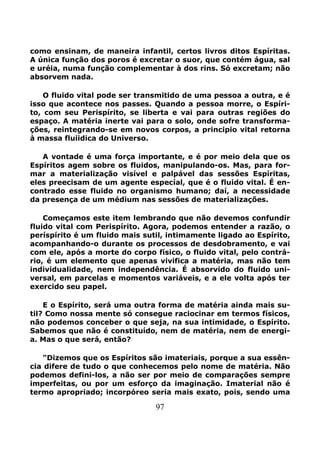 97
como ensinam, de maneira infantil, certos livros ditos Espíritas.
A única função dos poros é excretar o suor, que contém água, sal
e uréia, numa função complementar à dos rins. Só excretam; não
absorvem nada.
O fluido vital pode ser transmitido de uma pessoa a outra, e é
isso que acontece nos passes. Quando a pessoa morre, o Espíri-
to, com seu Perispírito, se liberta e vai para outras regiões do
espaço. A matéria inerte vai para o solo, onde sofre transforma-
ções, reintegrando-se em novos corpos, a principio vital retorna
à massa fluiidica do Universo.
A vontade é uma força importante, e é por meio dela que os
Espíritos agem sobre os fluidos, manipulando-os. Mas, para for-
mar a materialização visível e palpável das sessões Espíritas,
eles preecisam de um agente especíal, que é o fluido vital. É en-
contrado esse fluido no organismo humano; daí, a necessidade
da presença de um médium nas sessões de materializações.
Começamos este item lembrando que não devemos confundir
fluido vital com Perispírito. Agora, podemos entender a razão, o
períspírito é um fluido mais sutil, intimamente ligado ao Espírito,
acompanhando-o durante os processos de desdobramento, e vai
com ele, após a morte do corpo físico, o fluido vital, pelo contrá-
rio, é um elemento que apenas vivifica a matéria, mas não tem
individualidade, nem independência. É absorvido do fluido uni-
versal, em parcelas e momentos variáveis, e a ele volta após ter
exercido seu papel.
E o Espírito, será uma outra forma de matéria ainda mais su-
til? Como nossa mente só consegue raciocinar em termos físicos,
não podemos conceber o que seja, na sua intimidade, o Espírito.
Sabemos que não é constituído, nem de matéria, nem de energi-
a. Mas o que será, então?
"Dizemos que os Espíritos são imateriais, porque a sua essên-
cia difere de tudo o que conhecemos pelo nome de matéria. Não
podemos defini-los, a não ser por meio de comparações sempre
imperfeitas, ou por um esforço da imaginação. Imaterial não é
termo apropriado; incorpóreo seria mais exato, pois, sendo uma
 