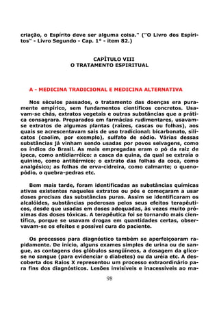 98
criação, o Espírito deve ser alguma coisa." ("O Livro dos Espíri-
tos" - Livro Segundo - Cap. 1° - item 82.)
CAPÍTULO VIII
O TRATAMENTO ESPIRITUAL
A - MEDICINA TRADICIONAL E MEDICINA ALTERNATIVA
Nos séculos passados, o tratamento das doenças era pura-
mente empírico, sem fundamentos científicos concretos. Usa-
vam-se chás, extratos vegetais e outras substâncias que a práti-
ca consagrara. Preparados em farmácias rudimentares, usavam-
se extratos de algumas plantas (raízes, cascas ou folhas), aos
quais se acrescentavam sais de uso tradicional: bicarbonato, sili-
catos (caolim, por exemplo), sulfato de sódio. Várias dessas
substâncias já vinham sendo usadas por povos selvagens, como
os índios do Brasil. As mais empregadas eram o pó da raiz de
ipeca, como antidiarréico: a casca da quina, da qual se extraía o
quinino, como antitérmico; o extrato das folhas da coca, como
analgésico; as folhas de erva-cidreira, como calmante; o queno-
pódio, o quebra-pedras etc.
Bem mais tarde, foram identificadas as substâncias químicas
ativas existentes naqueles extratos ou pós e começaram a usar
doses precisas das substâncias puras. Assim se identificaram os
alcalóides, substâncias poderosas pelos seus efeitos terapêuti-
cos, desde que usadas em doses adequadas, às vezes muito pró-
ximas das doses tóxicas. A terapêutica foi se tornando mais cien-
tífica, porque se usavam drogas em quantidades certas, obser-
vavam-se os efeitos e possível cura do paciente.
Os processos para diagnóstico também se aperfeiçoaram ra-
pidamente. De início, alguns exames simples de urina ou de san-
gue, as contagens dos glóbulos sangüíneos, a dosagem da glico-
se no sangue (para evidenciar o diabetes) ou da uréia etc. A des-
coberta dos Raios X representou um processo extraordinário pa-
ra fins dos diagnósticos. Lesões invisíveis e inacessíveis ao ma-
 