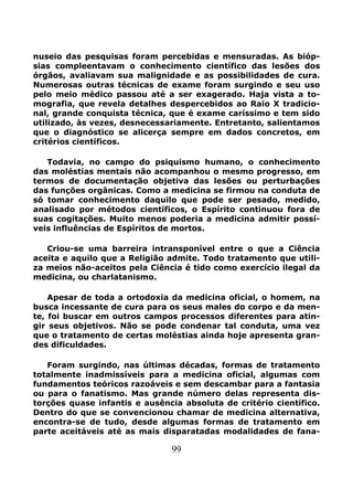 99
nuseio das pesquisas foram percebidas e mensuradas. As bióp-
sias compleentavam o conhecimento científico das lesões dos
órgãos, avaliavam sua malignidade e as possibilidades de cura.
Numerosas outras técnicas de exame foram surgindo e seu uso
pelo meio médico passou até a ser exagerado. Haja vista a to-
mografia, que revela detalhes despercebidos ao Raio X tradicio-
nal, grande conquista técnica, que é exame caríssimo e tem sido
utilizado, às vezes, desnecessariamente. Entretanto, salientamos
que o diagnóstico se alicerça sempre em dados concretos, em
critérios científicos.
Todavia, no campo do psiquismo humano, o conhecimento
das moléstias mentais não acompanhou o mesmo progresso, em
termos de documentação objetiva das lesões ou perturbações
das funções orgânicas. Como a medicina se firmou na conduta de
só tomar conhecimento daquilo que pode ser pesado, medido,
analisado por métodos científicos, o Espírito continuou fora de
suas cogitações. Muito menos poderia a medicina admitir possí-
veis influências de Espíritos de mortos.
Criou-se uma barreira intransponível entre o que a Ciência
aceita e aquilo que a Religião admite. Todo tratamento que utili-
za meios não-aceitos pela Ciência é tido como exercício ilegal da
medicina, ou charlatanismo.
Apesar de toda a ortodoxia da medicina oficial, o homem, na
busca incessante de cura para os seus males do corpo e da men-
te, foi buscar em outros campos processos diferentes para atin-
gir seus objetivos. Não se pode condenar tal conduta, uma vez
que o tratamento de certas moléstias ainda hoje apresenta gran-
des dificuldades.
Foram surgindo, nas últimas décadas, formas de tratamento
totalmente inadmissíveis para a medicina oficial, algumas com
fundamentos teóricos razoáveis e sem descambar para a fantasia
ou para o fanatismo. Mas grande número delas representa dis-
torções quase infantis e ausência absoluta de critério científico.
Dentro do que se convencionou chamar de medicina alternativa,
encontra-se de tudo, desde algumas formas de tratamento em
parte aceitáveis até as mais disparatadas modalidades de fana-
 