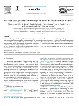 Available online at www.sciencedirect.com
ScienceDirect
HOSTED BY
Review of Development Finance 8 (2018) 18–24
Do small caps generate above average returns in the Brazilian stock market?夽
Matheus José Silva de Souzaa, Danilo Guimarães Franco Ramosb, Marina Garcia Penac,
Vinicius Amorim Sobreiroc,∗, Herbert Kimurac
a University of Brasília, Department of Economics, Campus Darcy Ribeiro, Brasília, Federal District 70910-900, Brazil
b University of Brasília, Department of Statistics, Campus Darcy Ribeiro, Brasília, Federal District 70910-900, Brazil
c University of Brasília, Department of Management, Campus Darcy Ribeiro, Brasília, Federal District 70910-900, Brazil
Available online 26 May 2018
Abstract
Some studies suggest that low capitalization stocks have great potential to provide returns above the market average, although some indicate
that investment in small caps should be avoided, since they are market anomalies with low liquidity. This article develops a method based on
an automated trading system (ATS) applied to the Brazilian stock market, and investigates the relevance of small caps to the investor. The study
indicates that, in the case of the Brazilian stock exchange, although there is a possibility of high returns the profitability of technical analysis of
small caps is similar to strategies using blue chips.
© 2018 Africagrowth Institute. Production and hosting by Elsevier B.V. This is an open access article under the CC BY-NC-ND license
(http://creativecommons.org/licenses/by-nc-nd/4.0/).
JEL classiﬁcation: G11; G15; G17
Keywords: Small caps; Technical analysis; Brazilian stock market; Moving averages
1. Introduction
The Brazilian stock market is very concentrated, with low
average liquidity of the traded assets. Only a small number of
firms have publicly traded stocks, and a large percentage of the
assets is not negotiated frequently. Considering these peculiar
characteristics, this study analyses whether trading strategies
with low capitalization and reduced liquidity assets in the Brazil-
ian market can generate benefits to the investor, allowing the
structuring of higher return portfolios. Although focused on the
Brazilian market, the study contributes to evaluating whether
emerging market low capitalization assets may be interesting to
diversify the portfolios of international investors.
This analysis of small caps in the Brazilian market could
suggest opportunities for investors. Small caps are companies
with shares traded in the stock market, whose issuers have a
夽 This document was a collaborative effort.
∗ Corresponding author.
E-mail addresses: matheus256r@gmail.com (M.J.S. de
Souza), danilogframos@gmail.com (D.G. Franco Ramos),
marina.garcia.pena@gmail.com (M.G. Pena), sobreiro@unb.br (V.A. Sobreiro),
herbert.kimura@gmail.com (H. Kimura).
low degree of capitalization. Some authors consider that small
caps outperform high capitalization assets in emerging countries
(NoakesandRajaratnam,2014)aswellasindevelopedcountries
(Shynkevich, 2012). However, the superior performance of low
capitalizationassets,whencomparedtomediumandhighliquid-
ity assets, is not always corroborated by the studies. For example,
Sandoval (2015) does not reject the hypothesis that the returns
obtained with small caps in emerging markets are equal to the
returns obtained with other assets. The author points out that the
influence of the level of capitalization on the expected return is
only significant for equity markets in developed countries.
Considering the contradictory empirical results in the lit-
erature, our work investigates the performance of small caps
compared to large caps, that is, companies with a high level of
capitalization and that present greater dynamics and liquidity in
the market. For the study, we used traditional technical analy-
sis (TA) indicators, due to the high degree of diffusion of these
trading mechanisms among investors.
In this context, Nison (1991, p. 10) justifies the importance of
understanding TA, since it can be the very reason for the market
to move in certain directions, given its enormous degree of use.
Moreover, Frankel and Froot (1986) and Shiller (1989) point
out that the use of strategies suggested by TA entails an over-
https://doi.org/10.1016/j.rdf.2018.05.002
1879-9337/© 2018 Africagrowth Institute. Production and hosting by Elsevier B.V. This is an open access article under the CC BY-NC-ND license
(http://creativecommons.org/licenses/by-nc-nd/4.0/).
 