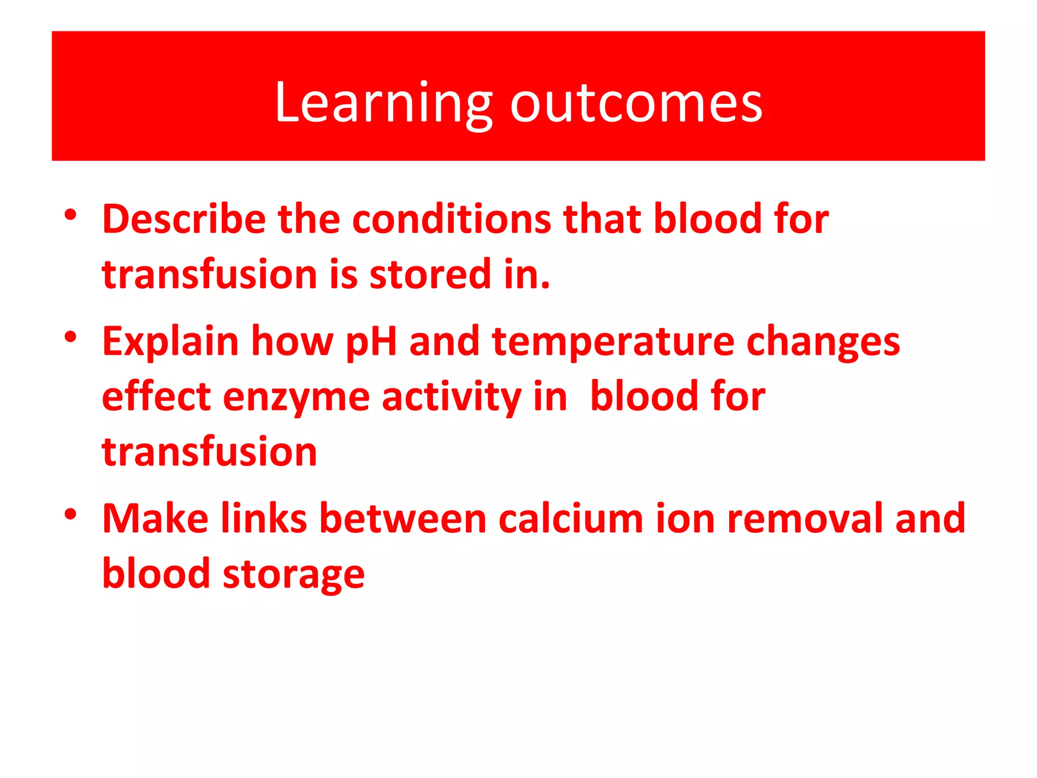 Learning outcomes Describe the conditions that blood for transfusion is stored in. Explain how pH and temperature changes effect enzyme activity in blood for transfusion Make links between calcium ion removal and blood storage
