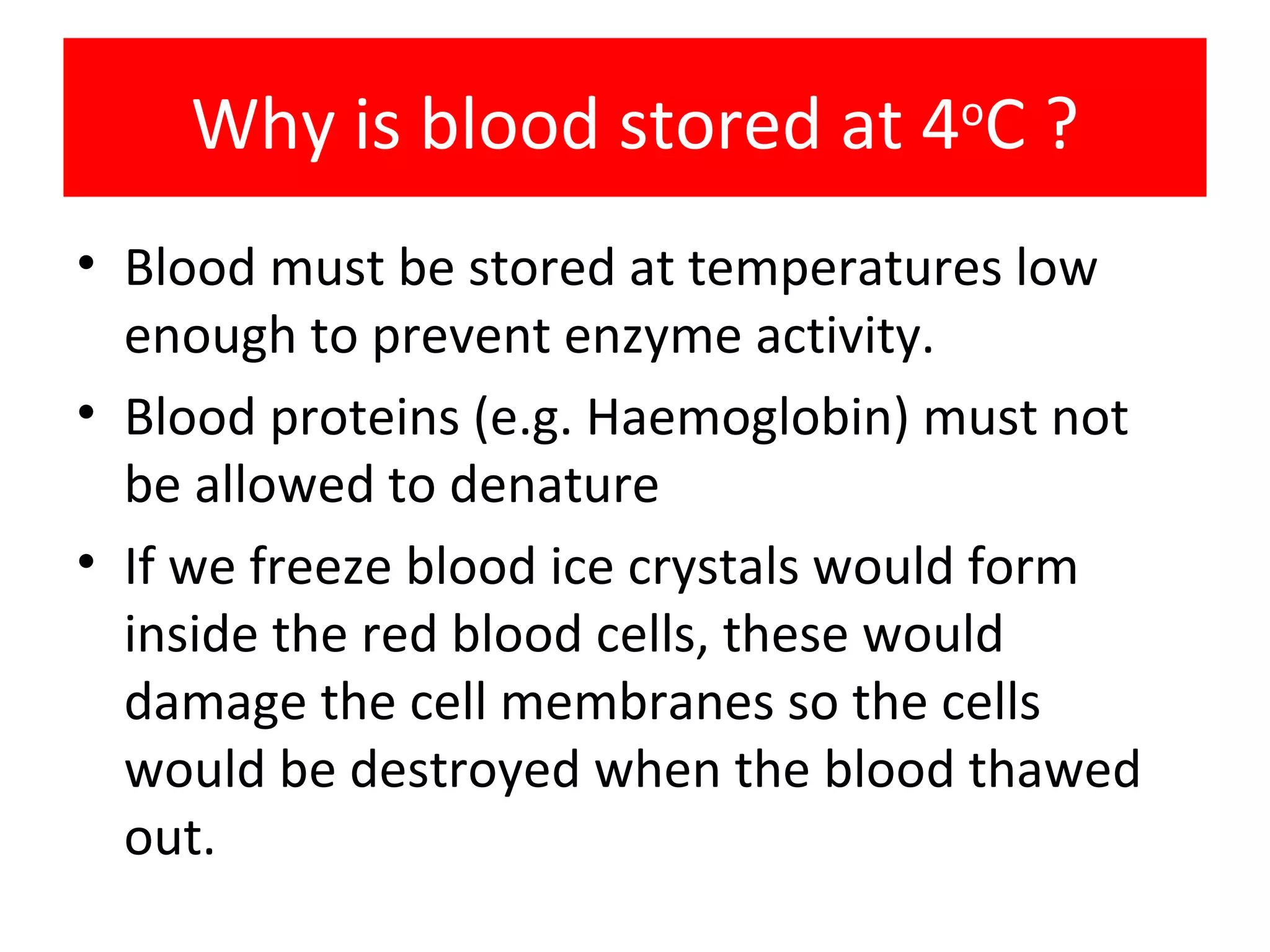 Why is blood stored at 4 o C ? Blood must be stored at temperatures low enough to prevent enzyme activity. Blood proteins (e.g. Haemoglobin) must not be allowed to denature If we freeze blood ice crystals would form inside the red blood cells, these would damage the cell membranes so the cells would be destroyed when the blood thawed out.