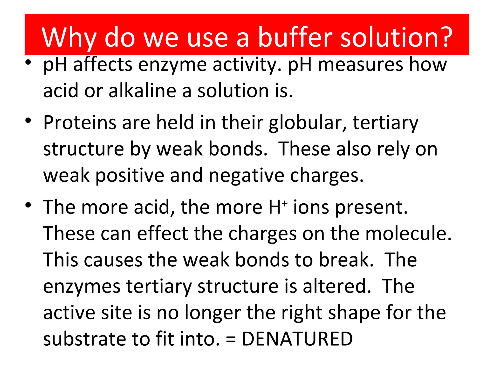 Why do we use a buffer solution? pH affects enzyme activity. pH measures how acid or alkaline a solution is. Proteins are held in their globular, tertiary structure by weak bonds. These also rely on weak positive and negative charges. The more acid, the more H + ions present. These can effect the charges on the molecule. This causes the weak bonds to break. The enzymes tertiary structure is altered. The active site is no longer the right shape for the substrate to fit into. = DENATURED