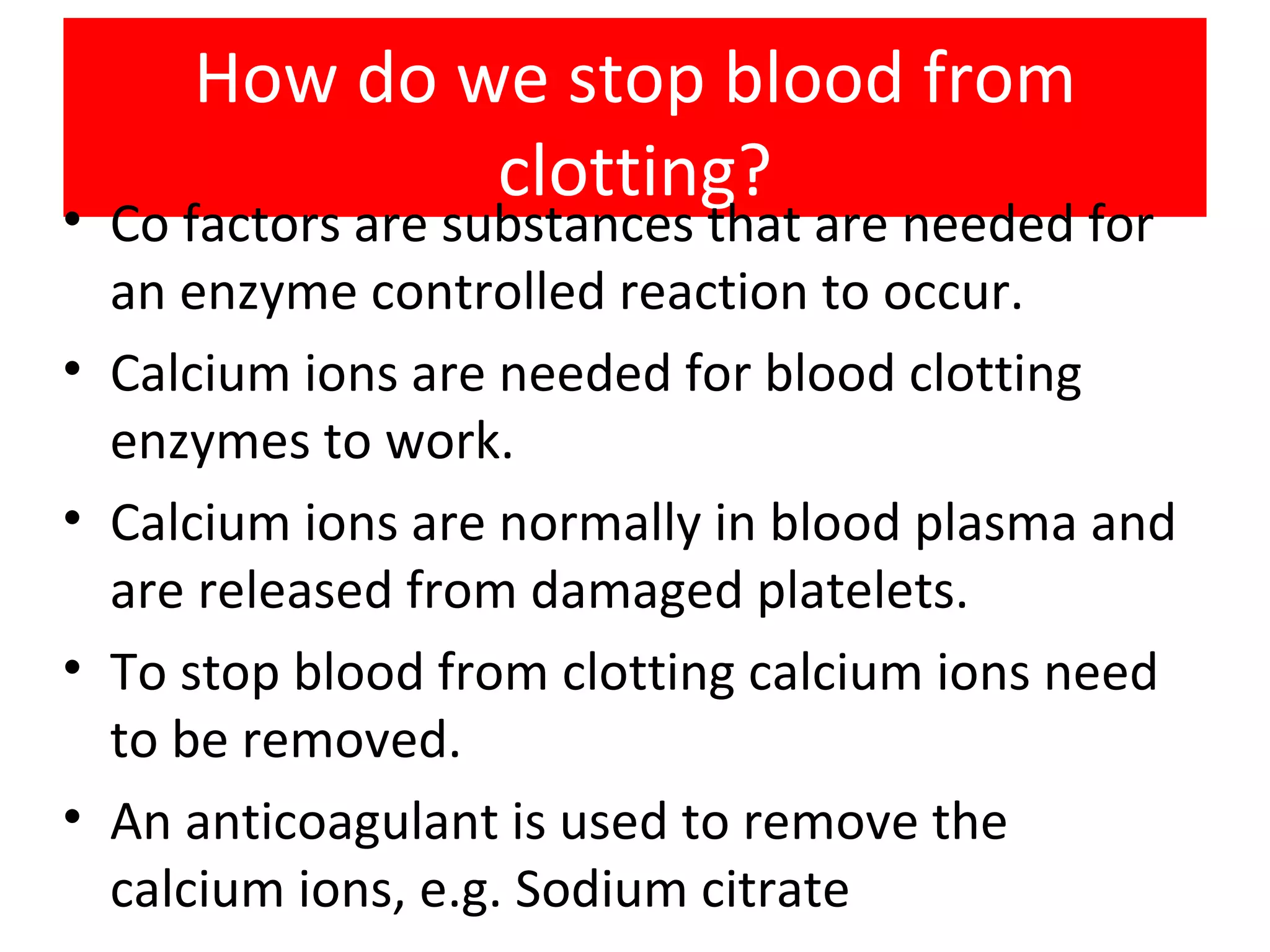 How do we stop blood from clotting? Co factors are substances that are needed for an enzyme controlled reaction to occur. Calcium ions are needed for blood clotting enzymes to work. Calcium ions are normally in blood plasma and are released from damaged platelets. To stop blood from clotting calcium ions need to be removed. An anticoagulant is used to remove the calcium ions, e.g. Sodium citrate