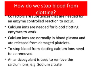 How do we stop blood from clotting? Co factors are substances that are needed for an enzyme controlled reaction to occur. Calcium ions are needed for blood clotting enzymes to work. Calcium ions are normally in blood plasma and are released from damaged platelets. To stop blood from clotting calcium ions need to be removed. An anticoagulant is used to remove the calcium ions, e.g. Sodium citrate