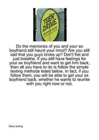 Do the memories of you and your ex
boyfriend still haunt your mind? Are you still
 sad that you guys broke up? Don't fret and
   just breathe. If you still have feelings for
your ex boyfriend and want to get him back,
 then all you have to do is follow the simple
 texting methods listed below. In fact, if you
 follow them, you will be able to get your ex
boyfriend back, whether he wants to reunite
           with you right now or not.




Mass texting
 