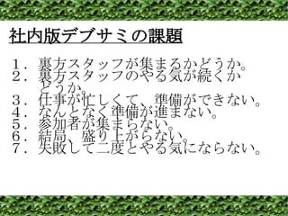 社内版デブサミの課題 １．裏方スタッフが集まるかどうか。 ２．裏方スタッフのやる気が続くか 　　どうか。 ３．仕事が忙しくて、準備ができない。 ４．なんとなく準備が進まない。 ５．参加者が集まらない。 ６．結局、盛り上がらない。 ７．失敗して二度とやる気にならない。 