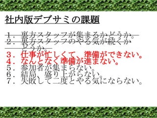 社内版デブサミの課題 １．裏方スタッフが集まるかどうか。 ２．裏方スタッフのやる気が続くか 　　どうか。 ３．仕事が忙しくて、準備ができない。 ４．なんとなく準備が進まない。 ５．参加者が集まらない。 ６．結局、盛り上がらない。 ７．失敗して二度とやる気にならない。 