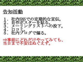 告知活動 １．社内 SNS での定期的な宣伝。 ２．自作ポスターを貼る。 ３．メーリングリストへの投下。 ４．口コミ。 ５．社内ブログで煽る。 ⇒ 事前にどれだけやってみても、 当日まで不安はぬぐえず。 