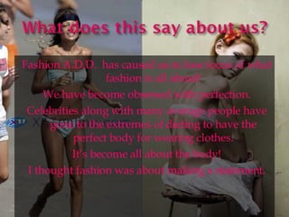 Fashion A.D.D.  has caused us to lose focus of what fashion is all about! We have become obsessed with perfection. Celebrities along with many average people have gone to the extremes of dieting to have the perfect body for wearing clothes. It’s become all about the body! I thought fashion was about making a statement. 