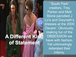 “ South Park” creators, Trey Parker and Matt Stone parodied J Lo’s and Gwyneth’s dresses at the 2000 Oscars’. Obviously, making fun of the OBSESSION we have with fashion. Yet unknowingly reiterated their infamy. 
