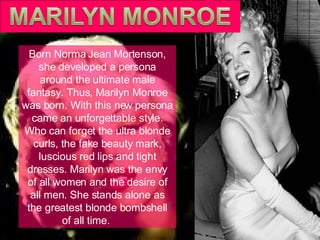 Born Norma Jean Mortenson, she developed a persona around the ultimate male fantasy. Thus, Marilyn Monroe was born. With this new persona came an unforgettable style. Who can forget the ultra blonde curls, the fake beauty mark, luscious red lips and tight dresses. Marilyn was the envy of all women and the desire of all men. She stands alone as the greatest blonde bombshell of all time.  