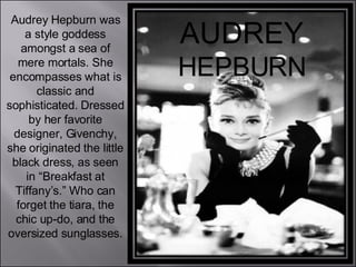 AUDREY  HEPBURN Audrey Hepburn was a style goddess amongst a sea of mere mortals. She encompasses what is classic and sophisticated. Dressed by her favorite designer, Givenchy, she originated the little black dress, as seen in “Breakfast at Tiffany’s.” Who can forget the tiara, the chic up-do, and the oversized sunglasses. 