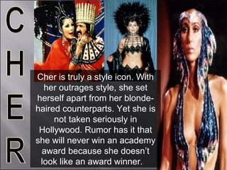 Cher is truly a style icon. With her outrages style, she set herself apart from her blonde-haired counterparts. Yet she is not taken seriously in Hollywood. Rumor has it that she will never win an academy award because she doesn’t look like an award winner.  