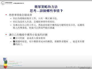 簡單策略和方法 思考—該做哪些事情 ? 想想事情能怎樣改善 別以為要做好既有工作，只有一種正確方法。 別以為沒有人在意，怎樣把事情作得更好。  先專注在自己的工作上，然後當你從中獲得技巧變得更有自信，也獲得他人的尊重後，你就可以對部門提出建議 讓自己在職場中獲得小氣鬼的封號 把公司的資產當成各人資金看待 如果隨時留意，有什麼節省成本的構想，那麼對老闆來說，就是更有價值的員工。 