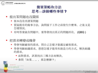 簡單策略和方法 思考—該做哪些事情 ? 提出笨問題也沒關係 根本沒有所謂笨問題 質疑既有的做事方法，詢問接下工作之前發生什麼事，之後又是怎樣情況。  有時答案就在問題中，要學會找出真正的問題所在。 (QBQ ) 把需求轉變成機會 學會判斷顧客的需求，問自己怎樣才能滿足顧客需求。 學會判斷組織需求，想想怎樣才能用有創造力的方式，解決組織的需求。 面對需求，試著找出三種方法來解決。 多問「如果… ..  ，那怎麼辦？」  