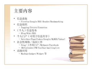 主要内容 信息获取 Firefox/Google/RSS Reader/Bookmarking 信息组织 Tagging/Zotero/Connotea ( 个人 ) 信息发布 Blog/Wiki/RSS 个人门户 ( 可用于信息共享 ) Netvibes/Pageflakes/Google/MyMSN/Yahoo! 社会性网络 / 协同工作 Ning/ 工作组门户 /MySpace/Facebook IM/Calender/PM/Toolbar/mailinglist 高级应用 Mashup:Gadget/Widget 等 