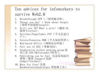 Ten advices for infoworkers to survive Web2.0 Breakthrough GFW ( 三招突破 GFW); Things you don’t know about Google ( 你所不知道的 Google); Still use IE? What a pity! ( 抛弃 IE, 投奔 Firefox); Netvibes/Pageflakes PIP ( 个人信息门户 ); Zotero/Connotea PKM ( 个人知识管理 ); Web-based Office ( 网络办公环境 ) Full use of RSS ( 掌握 RSS); Syndication within working group 协同工作 (SN/IM/Calender/PM 等 ); Publishing can be fun!  信息发布技巧博客 / 维客 /Gpages( 包括 Gadget/Toolbar); More for free! 另类 Knowhow(notebook/pipes 等特殊工具 ) 