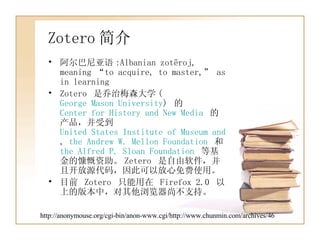Zotero 简介 阿尔巴尼亚语 :Albanian zotëroj, meaning “to acquire, to master,” as in learning  Zotero  是乔治梅森大学 ( George Mason University )  的  Center for History and New Media   的产品，并受到  United States Institute of Museum and Library Services ,  the Andrew W. Mellon Foundation   和  the Alfred P. Sloan Foundation   等基金的慷慨资助。 Zetero  是自由软件，并且开放源代码，因此可以放心免费使用。 目前  Zotero  只能用在  Firefox 2.0  以上的版本中，对其他浏览器尚不支持。 http://anonymouse.org/cgi-bin/anon-www.cgi/http://www.chunmin.com/archives/46 