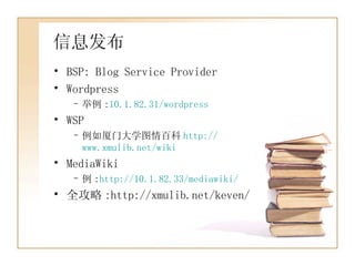 信息发布 BSP: Blog Service Provider Wordpress 举例 : 10.1.82.31/wordpress WSP 例如厦门大学图情百科 http:// www.xmulib.net/wiki MediaWiki 例 : http://10.1.82.33/mediawiki/ 全攻略 :http://xmulib.net/keven/ 