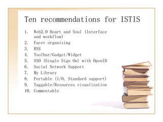 Ten recommendations for ISTIS Web2.0 Heart and Soul (Interface and workflow) Facet organizing RSS Toolbar/Gadget/Widget  SSO (Single Sign On) with OpenID Social Network Support My Library Portable (I/O, Standard support) Taggable/Resources visualization Commentable 
