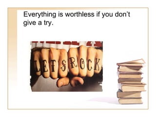 Everything is worthless if you don’t give a try. 