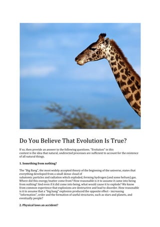Do You Believe That Evolution Is True?
If so, then provide an answer to the following questions. quot;Evolutionquot; in this
context is the idea that natural, undirected processes are sufficient to account for the existence
of all natural things.

1. Something from nothing?

The quot;Big Bangquot;, the most widely accepted theory of the beginning of the universe, states that
everything developed from a small dense cloud of
subatomic particles and radiation which exploded, forming hydrogen (and some helium) gas.
Where did this energy/matter come from? How reasonable is it to assume it came into being
from nothing? And even if it did come into being, what would cause it to explode? We know
from common experience that explosions are destructive and lead to disorder. How reasonable
is it to assume that a quot;big bangquot; explosion produced the opposite effect - increasing
quot;informationquot;, order and the formation of useful structures, such as stars and planets, and
eventually people?

2. Physical laws an accident?
 