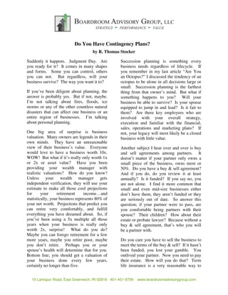 The Chairman’s View: Do You Have Contingency Plans?
                                     by R. Thomas Stocker

Suddenly it happens. Judgment Day. Are            Succession planning is something every
you ready for it? It comes in many shapes         business needs regardless of lifecycle. If
and forms. Some you can control, others           you remember in my last article “Are You
you can not. But regardless, will your            an Octopus?” I discussed the tendency of an
business survive? The way you want it to?         octopus to be alone in all decisions large or
                                                  small. Succession planning is the farthest
If you’ve been diligent about planning, the       thing from that owner’s mind. But what if
answer is probably yes. But if not, maybe.        something happens to you? Will your
I’m not talking about fires, floods, ice          business be able to survive? Is your spouse
storms or any of the other countless natural      equipped to jump in and lead? Is it fair to
disasters that can affect one business or an      them? Are there key employees who are
entire region of businesses. I’m talking          involved with your overall strategy,
about personal planning.                          execution and familiar with the financial,
                                                  sales, operations and marketing plans? If
One big area of surprise is business              not, your legacy will most likely be a closed
valuation. Many owners are legends in their       business with little value.
own minds. They have an unreasonable
view of their business’s value. Everyone          Another subject I hear over and over is buy
would love to have a business worth 10x.          and sell agreements among partners. It
WOW! But what if it’s really only worth 1x        doesn’t matter if your partner only owns a
or 2x or asset value? Have you been               small piece of the business, owns most or
providing your wealth manager with                50%. Do you have a buy & sell agreement?
realistic valuations? How do you know?            And if you do, do you review it at least
Unless your wealth manager gets                   annually? Is it funded? If you say no, you
independent verification, they will use your      are not alone. I find it more common that
estimate to make all those cool projections       small and even mid-size businesses either
for      your     retirement      income…and      don’t have them, they aren’t funded or they
statistically, your business represents 80% of    are seriously out of date. So answer this
your net worth. Projections that predict you      question; if your partner were to pass, are
can retire very comfortably, and fulfill          you comfortable being partners with their
everything you have dreamed about. So, if         spouse? Their children? How about their
you’ve been using a 5x multiple all those         estate or probate lawyer? Because without a
years when your business is really only           buy & sell agreement, that’s who you will
worth 2x, surprise! What do you do?               be a partner with.
Maybe you can forego retirement for a few
more years, maybe you retire poor, maybe          Do you care you have to sell the business to
you don’t retire. Perhaps you or your             meet the terms of the buy & sell? If it hasn’t
spouse’s health will determine that for you.      been funded, you lost your gamble. You
Bottom line, you should get a valuation of        outlived your partner. Now you need to pay
your business done every few years,               their estate. How will you do that? Term
certainly no longer than five.                    life insurance is a very reasonable way to


  10 Larkspur Road, East Greenwich, RI 02818 401-451-9799   www.boardroomadvisorygroup.com
 