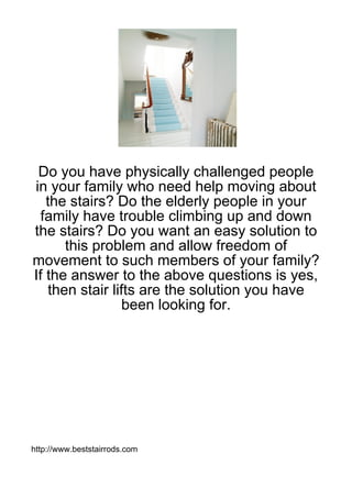 Do you have physically challenged people
in your family who need help moving about
   the stairs? Do the elderly people in your
  family have trouble climbing up and down
the stairs? Do you want an easy solution to
      this problem and allow freedom of
movement to such members of your family?
If the answer to the above questions is yes,
   then stair lifts are the solution you have
                 been looking for.




http://www.beststairrods.com
 