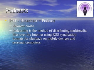 Podcasts iPod + Broadcast = Podcast Amateur radio Podcasting is the method of distributing multimedia files over the Internet using RSS syndication formats for playback on mobile devices and personal computers.  
