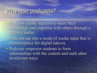 Why use podcasts? Podcasts enable students to share their knowledge and expertise with others through a creative outlet. Podcasts tap into a mode of media input that is commonplace for digital natives. Podcasts empower students to form relationships with the content and each other in relevant ways. 