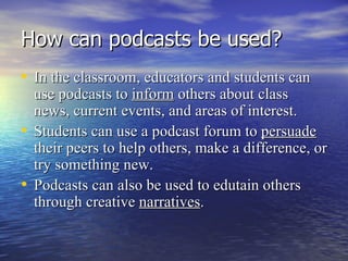 How can podcasts be used? In the classroom, educators and students can use podcasts   to  inform  others about class news, current events, and areas of interest. Students can use a podcast   forum to  persuade  their peers to help others, make a difference, or try something new.  Podcasts can also be used to edutain others through creative  narratives . 