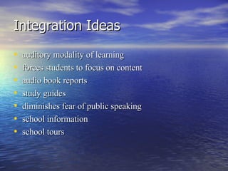 Integration Ideas auditory modality of learning  forces students to focus on content  audio book reports  study guides  diminishes fear of public speaking  school information  school tours  
