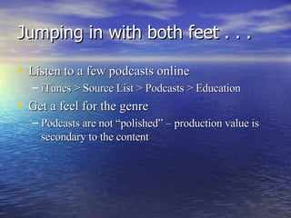 Jumping in with both feet . . . Listen to a few podcasts online iTunes > Source List > Podcasts > Education Get a feel for the genre Podcasts are not “polished” – production value is secondary to the content 