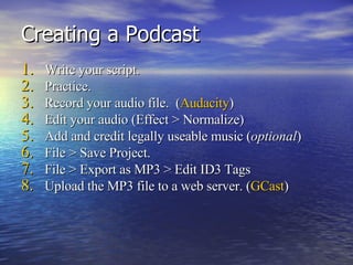 Creating a Podcast Write your script. Practice. Record your audio file.  ( Audacity ) Edit your audio (Effect > Normalize) Add and credit legally useable music ( optional ) File > Save Project. File > Export as MP3 > Edit ID3 Tags Upload the MP3 file to a web server. ( GCast ) 