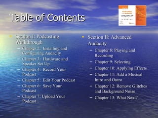 Table of Contents Section I: Podcasting Walkthrough Chapter 2:  Installing and Configuring Audacity Chapter 3:  Hardware and Speaker Set Up Chapter 4:  Record Your Podcast Chapter 5:  Edit Your Podcast Chapter 6:  Save Your Podcast Chapter 7: Upload Your Podcast Section II: Advanced Audacity Chapter 8: Playing and Recording Chapter 9: Selecting Chapter 10: Applying Effects Chapter 11: Add a Musical Intro and Outro Chapter 12: Remove Glitches and Background Noise Chapter 13: What Next? 