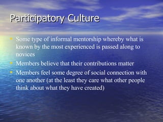 Participatory Culture Some type of informal mentorship whereby what is known by the most experienced is passed along to novices Members believe that their contributions matter Members feel some degree of social connection with one another (at the least they care what other people think about what they have created) 