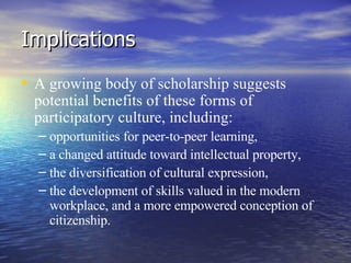 Implications A growing body of scholarship suggests potential benefits of these forms of participatory culture, including: opportunities for peer-to-peer learning,  a changed attitude toward intellectual property,  the diversification of cultural expression,  the development of skills valued in the modern workplace, and a more empowered conception of citizenship.  