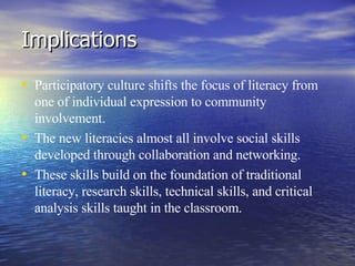 Implications Participatory culture shifts the focus of literacy from one of individual expression to community involvement. The new literacies almost all involve social skills developed through collaboration and networking. These skills build on the foundation of traditional literacy, research skills, technical skills, and critical analysis skills taught in the classroom. 