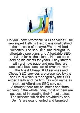 Do you know Affordable SEO services? The
seo expert Delhi is the professional behind
   the success of todayâ€™s top visited
  websites. The seo Delhi has brought up
 affordable seo plans and Affordable SEO
  services for all the clients. He has been
 serving his clients for years. They started
    with a simple page and now they are
successful businessmen all over the world.
   . The finest Cheap SEO services and
 Cheap SEO services are presented by the
  seo Delhi which is managed by the SEO
expert Delhi and the firm has won name as
    the best Affordable SEO services.
   Although there are countless seo firms
working in the whole India, most of them are
  successful in creating their finest status.
  The services which are provided by seo
   Delhi's are goal oriented and targeted.
 