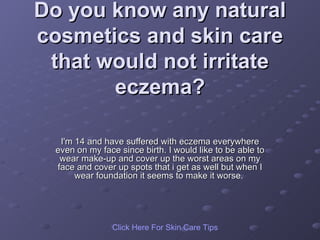 Do you know any natural cosmetics and skin care that would not irritate eczema? I'm 14 and have suffered with eczema everywhere even on my face since birth. I would like to be able to wear make-up and cover up the worst areas on my face and cover up spots that i get as well but when I wear foundation it seems to make it worse.  Click   Here   For   Skin   Care   Tips 