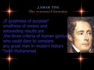 LAMAR TINE,   The renowned historian: “ If greatness of purpose,  smallness of means and  astounding results are  the three criteria of human genius,  who could dare to compare  any great man in modern history  with Muhammad?” 
