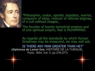 "Philosopher, orator, apostle, legislator, warrior, conqueror of ideas, restorer of rational dogmas, of a cult without images;  The founder of twenty terrestrial empires and of one spiritual empire, that is MUHAMMAD. As regards all the standards by which Human Greatness may be measured, we may well ask,   IS THERE ANY MAN GREATER THAN HE?" ( Alphonse de Lamar tine , HISTOIRE DE LA TURQUIE,  Paris, 1854, Vol. II, pp 276-277) 